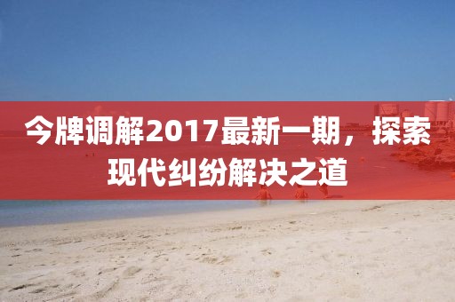 今牌調(diào)解2017最新一期，探索現(xiàn)代糾紛解決之道