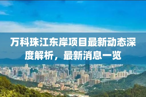 萬科珠江東岸項(xiàng)目最新動態(tài)深度解析，最新消息一覽