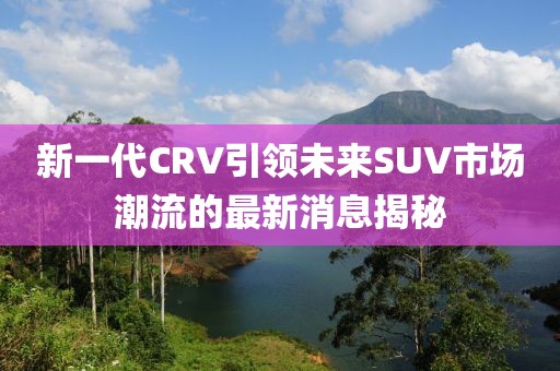 新一代CRV引領(lǐng)未來(lái)SUV市場(chǎng)潮流的最新消息揭秘