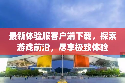 最新體驗(yàn)服客戶端下載，探索游戲前沿，盡享極致體驗(yàn)