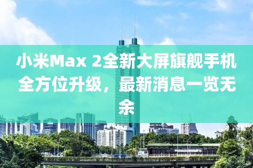 小米Max 2全新大屏旗艦手機(jī)全方位升級(jí)，最新消息一覽無余