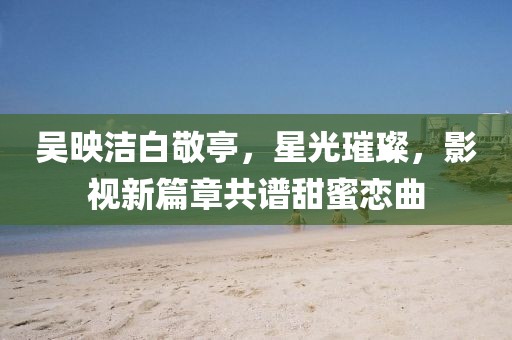 吳映潔白敬亭，星光璀璨，影視新篇章共譜甜蜜戀曲