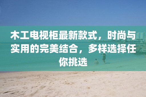 木工電視柜最新款式，時(shí)尚與實(shí)用的完美結(jié)合，多樣選擇任你挑選
