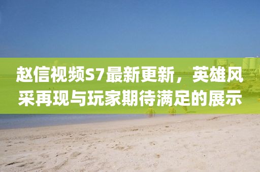 趙信視頻S7最新更新，英雄風(fēng)采再現(xiàn)與玩家期待滿(mǎn)足的展示