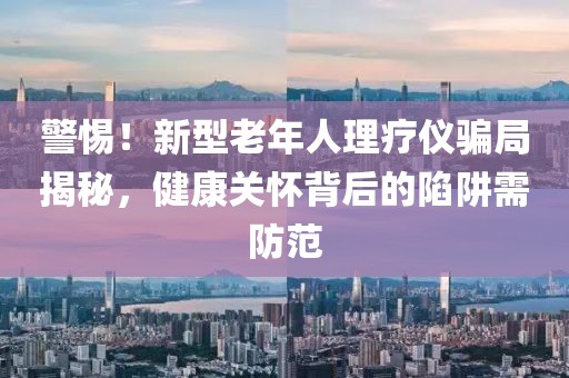 警惕！新型老年人理療儀騙局揭秘，健康關(guān)懷背后的陷阱需防范