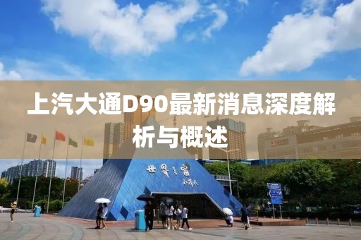 上汽大通D90最新消息深度解析與概述