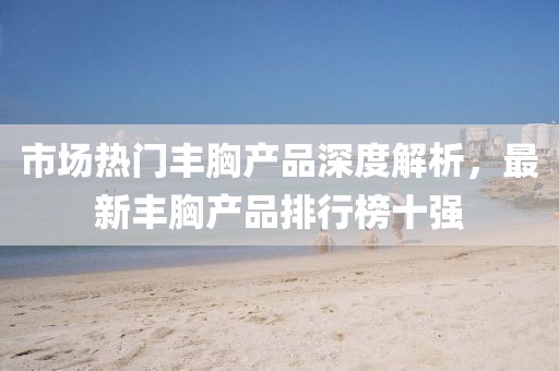 市場熱門豐胸產品深度解析，最新豐胸產品排行榜十強