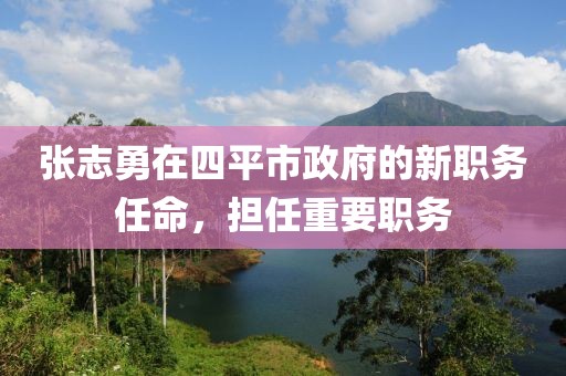 張志勇在四平市政府的新職務(wù)任命，擔(dān)任重要職務(wù)