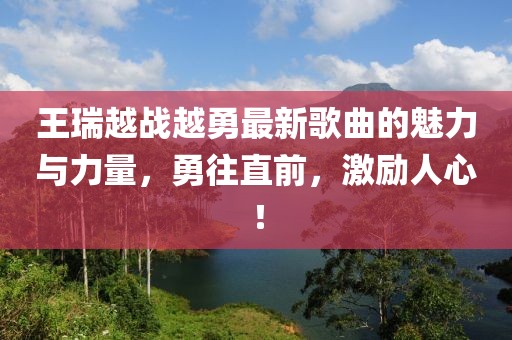 王瑞越戰(zhàn)越勇最新歌曲的魅力與力量，勇往直前，激勵(lì)人心！