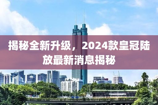 揭秘全新升級(jí)，2024款皇冠陸放最新消息揭秘