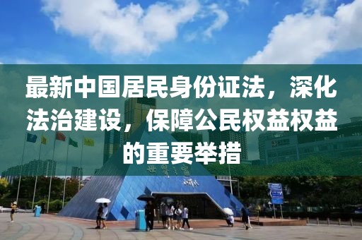 最新中國(guó)居民身份證法，深化法治建設(shè)，保障公民權(quán)益權(quán)益的重要舉措