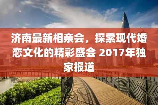濟南最新相親會，探索現(xiàn)代婚戀文化的精彩盛會 2017年獨家報道