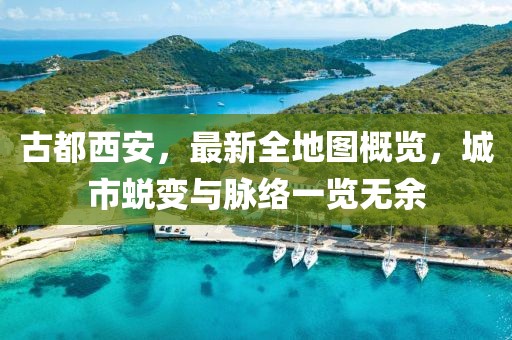 古都西安，最新全地圖概覽，城市蛻變與脈絡(luò)一覽無余