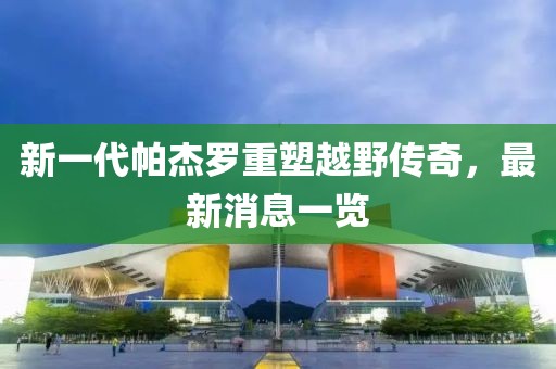 新一代帕杰羅重塑越野傳奇，最新消息一覽