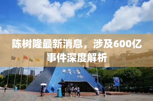陳樹隆最新消息，涉及600億事件深度解析