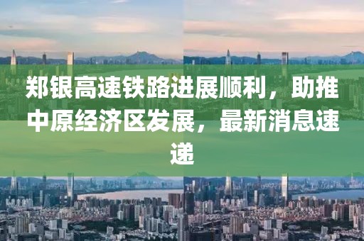 鄭銀高速鐵路進展順利，助推中原經(jīng)濟區(qū)發(fā)展，最新消息速遞