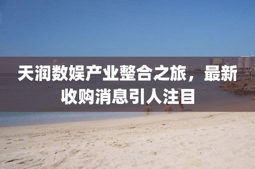 天潤數(shù)娛產(chǎn)業(yè)整合之旅，最新收購消息引人注目