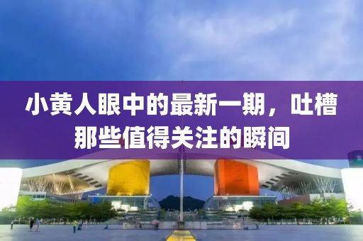 小黃人眼中的最新一期，吐槽那些值得關(guān)注的瞬間