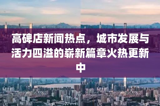 高碑店新聞熱點，城市發(fā)展與活力四溢的嶄新篇章火熱更新中