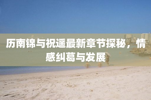 歷南錦與祝遙最新章節(jié)探秘，情感糾葛與發(fā)展