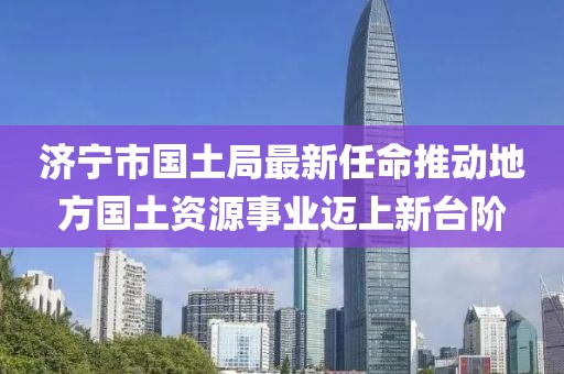 濟(jì)寧市國土局最新任命推動(dòng)地方國土資源事業(yè)邁上新臺(tái)階