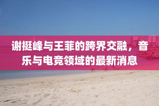 謝挺峰與王菲的跨界交融，音樂與電競領(lǐng)域的最新消息