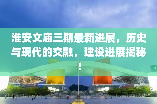 淮安文廟三期最新進(jìn)展，歷史與現(xiàn)代的交融，建設(shè)進(jìn)展揭秘！