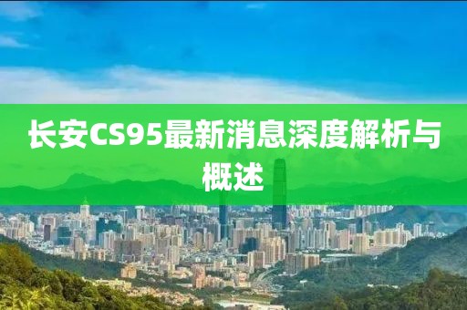 長(zhǎng)安CS95最新消息深度解析與概述