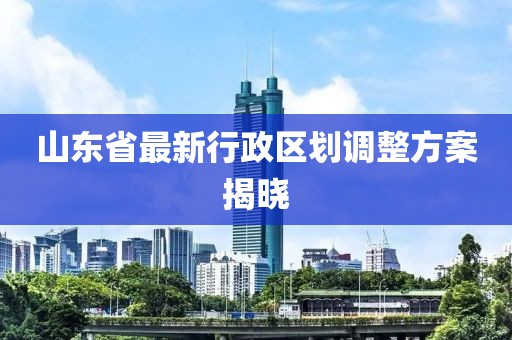 山東省最新行政區(qū)劃調(diào)整方案揭曉