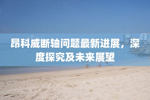 昂科威斷軸問題最新進(jìn)展，深度探究及未來展望