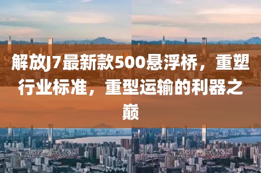 解放J7最新款500懸浮橋，重塑行業(yè)標(biāo)準(zhǔn)，重型運(yùn)輸?shù)睦髦畮p