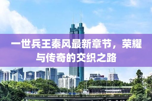 一世兵王秦風最新章節(jié)，榮耀與傳奇的交織之路