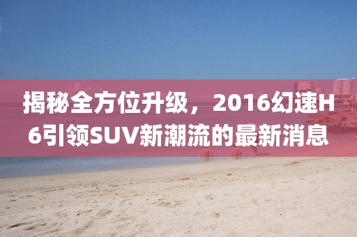揭秘全方位升級，2016幻速H6引領SUV新潮流的最新消息