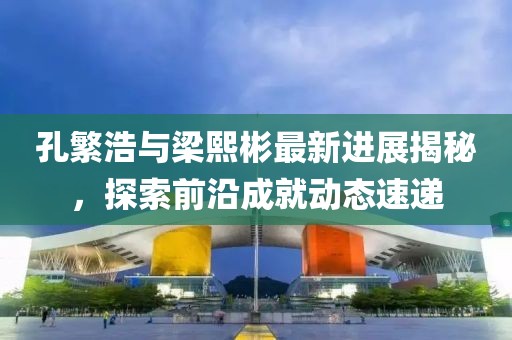 孔繁浩與梁熙彬最新進(jìn)展揭秘，探索前沿成就動態(tài)速遞