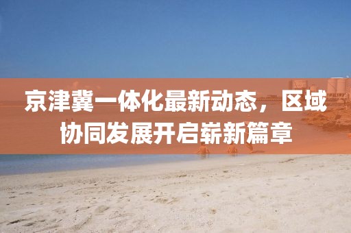 京津冀一體化最新動態(tài)，區(qū)域協(xié)同發(fā)展開啟嶄新篇章