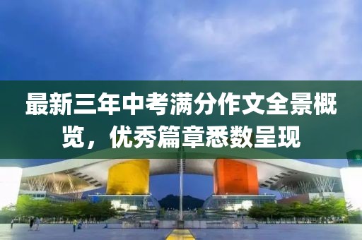 最新三年中考滿分作文全景概覽，優(yōu)秀篇章悉數(shù)呈現(xiàn)