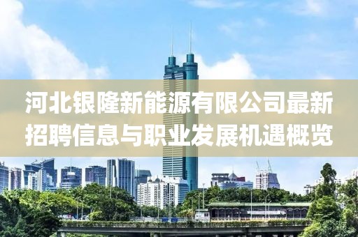 河北銀隆新能源有限公司最新招聘信息與職業(yè)發(fā)展機遇概覽