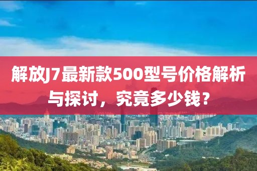 解放J7最新款500型號(hào)價(jià)格解析與探討，究竟多少錢？