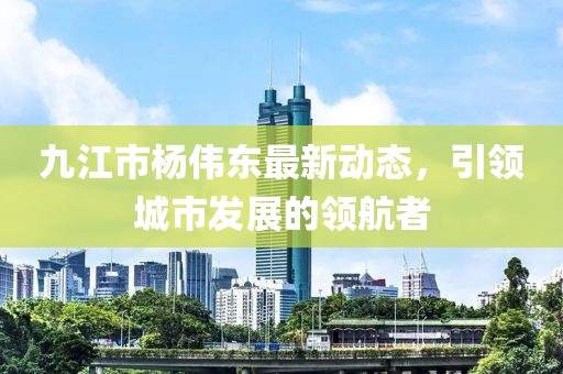 九江市楊偉東最新動態(tài)，引領(lǐng)城市發(fā)展的領(lǐng)航者