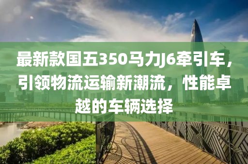 最新款國五350馬力J6牽引車，引領物流運輸新潮流，性能卓越的車輛選擇
