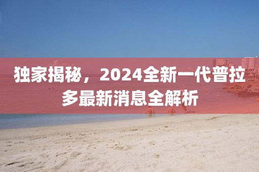 獨(dú)家揭秘，2024全新一代普拉多最新消息全解析