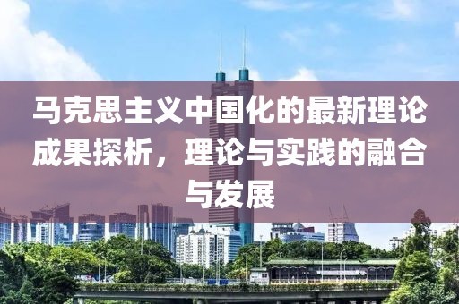 馬克思主義中國化的最新理論成果探析，理論與實踐的融合與發(fā)展