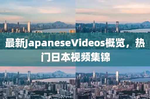 最新JapaneseVideos概覽，熱門日本視頻集錦
