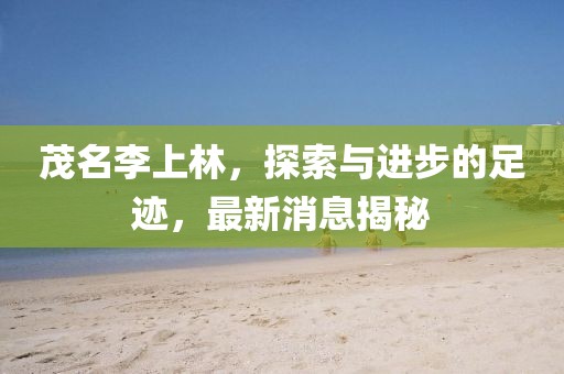 茂名李上林，探索與進步的足跡，最新消息揭秘