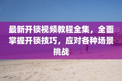 最新開鎖視頻教程全集，全面掌握開鎖技巧，應(yīng)對(duì)各種場景挑戰(zhàn)