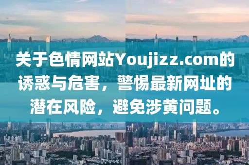 關(guān)于色情網(wǎng)站Youjizz.com的誘惑與危害，警惕最新網(wǎng)址的潛在風(fēng)險，避免涉黃問題。