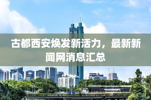 古都西安煥發(fā)新活力，最新新聞網消息匯總