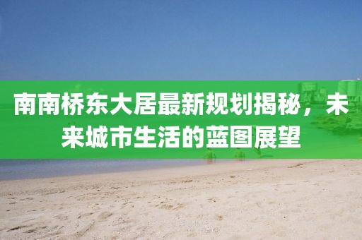 南南橋東大居最新規(guī)劃揭秘，未來(lái)城市生活的藍(lán)圖展望
