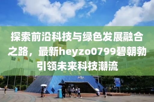 探索前沿科技與綠色發(fā)展融合之路，最新heyzo0799碧朝勃引領(lǐng)未來(lái)科技潮流