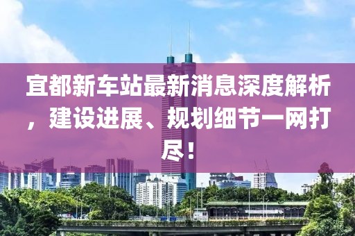 宜都新車站最新消息深度解析，建設(shè)進展、規(guī)劃細(xì)節(jié)一網(wǎng)打盡！